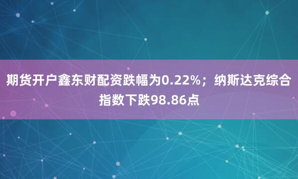 期货开户鑫东财配资跌幅为0.22%；纳斯达克综合指数下跌98.86点