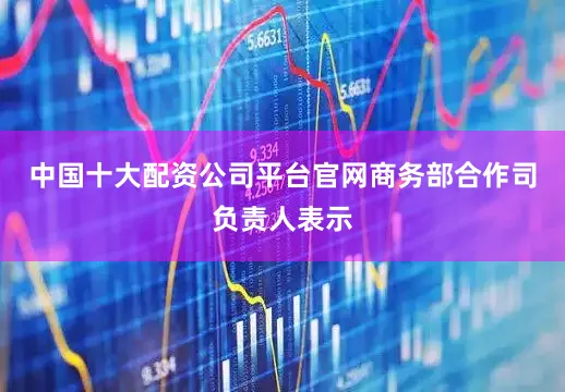 中国十大配资公司平台官网商务部合作司负责人表示