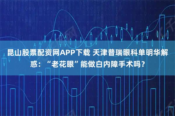 昆山股票配资网APP下载 天津普瑞眼科单明华解惑：“老花眼”能做白内障手术吗？