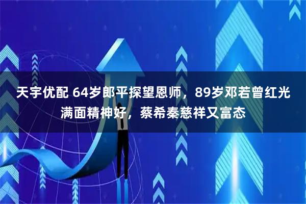 天宇优配 64岁郎平探望恩师,89岁邓若曾红光满面精神好,蔡希秦慈祥又富态