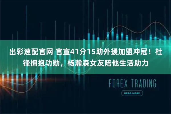 出彩速配官网 官宣41分15助外援加盟冲冠!杜锋拥抱功勋,杨瀚森女友陪他生活助力