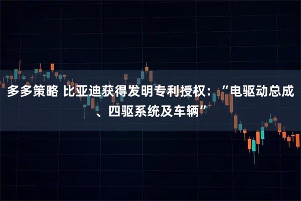 多多策略 比亚迪获得发明专利授权：“电驱动总成、四驱系统及车辆”