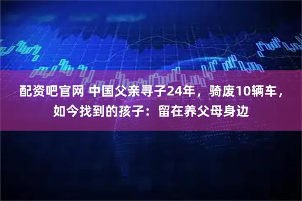 配资吧官网 中国父亲寻子24年，骑废10辆车，如今找到的孩子：留在养父母身边