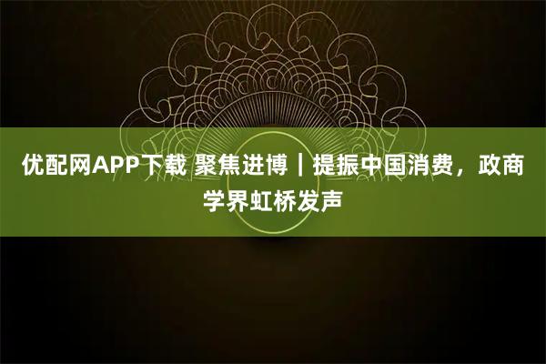 优配网APP下载 聚焦进博|提振中国消费,政商学界虹桥发声