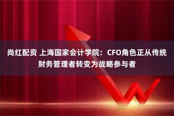 尚红配资 上海国家会计学院：CFO角色正从传统财务管理者转变为战略参与者