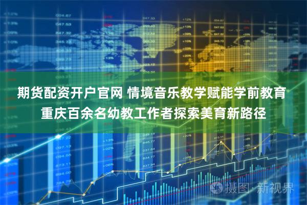 期货配资开户官网 情境音乐教学赋能学前教育 重庆百余名幼教工作者探索美育新路径