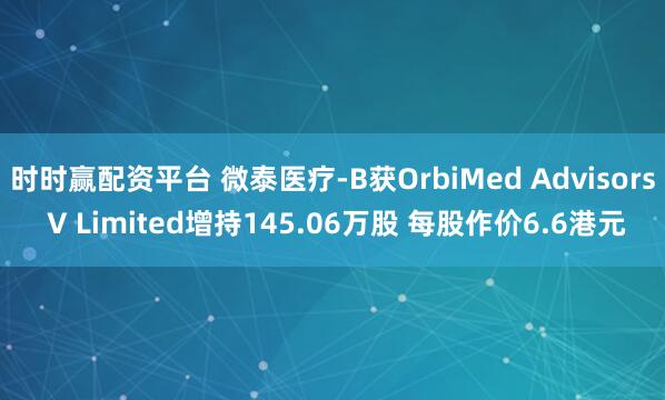 时时赢配资平台 微泰医疗-B获OrbiMed Advisors V Limited增持145.06万股 每股作价6.6港元