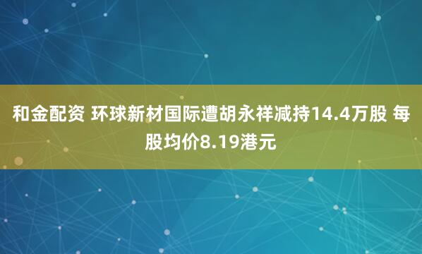 和金配资 环球新材国际遭胡永祥减持14.4万股 每股均价8.19港元