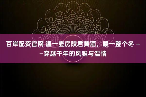 百岸配资官网 温一壶房陵君黄酒,暖一整个冬 ——穿越千年的风雅与温情