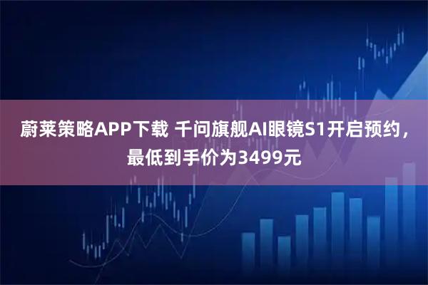 蔚莱策略APP下载 千问旗舰AI眼镜S1开启预约，最低到手价为3499元