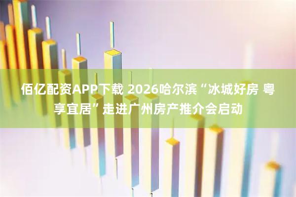 佰亿配资APP下载 2026哈尔滨“冰城好房 粤享宜居”走进广州房产推介会启动