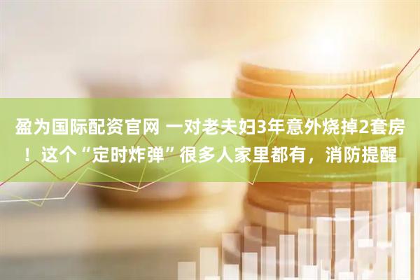 盈为国际配资官网 一对老夫妇3年意外烧掉2套房！这个“定时炸弹”很多人家里都有，消防提醒