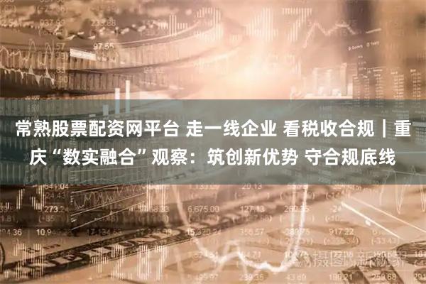 常熟股票配资网平台 走一线企业 看税收合规｜重庆“数实融合”观察：筑创新优势 守合规底线