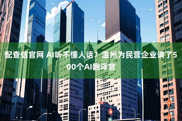 配查信官网 AI听不懂人话？温州为民营企业请了500个AI翻译官