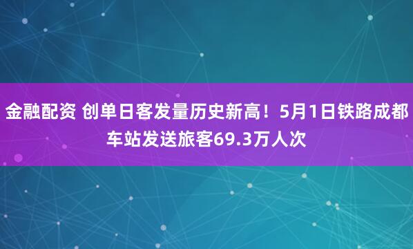 金融配资 创单日客发量历史新高！5月1日铁路成都车站发送旅客69.3万人次