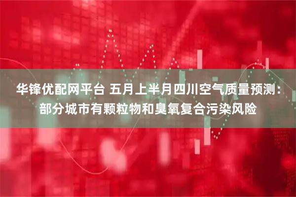 华锋优配网平台 五月上半月四川空气质量预测：部分城市有颗粒物和臭氧复合污染风险