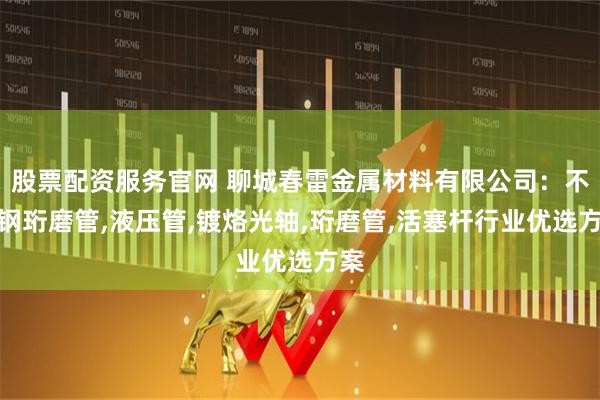 股票配资服务官网 聊城春雷金属材料有限公司：不锈钢珩磨管,液压管,镀烙光轴,珩磨管,活塞杆行业优选方案