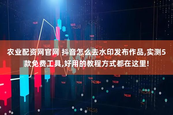农业配资网官网 抖音怎么去水印发布作品,实测5款免费工具,好用的教程方式都在这里!