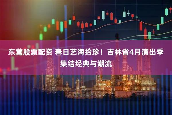 东营股票配资 春日艺海拾珍！吉林省4月演出季集结经典与潮流