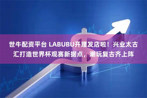 世牛配资平台 LABUBU开理发店啦！兴业太古汇打造世界杯观赛新据点，潮玩复古齐上阵