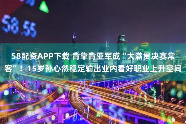 58配资APP下载 背靠背亚军成“大满贯决赛常客”！15岁孙心然稳定输出业内看好职业上升空间