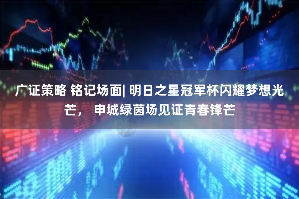 广证策略 铭记场面| 明日之星冠军杯闪耀梦想光芒， 申城绿茵场见证青春锋芒