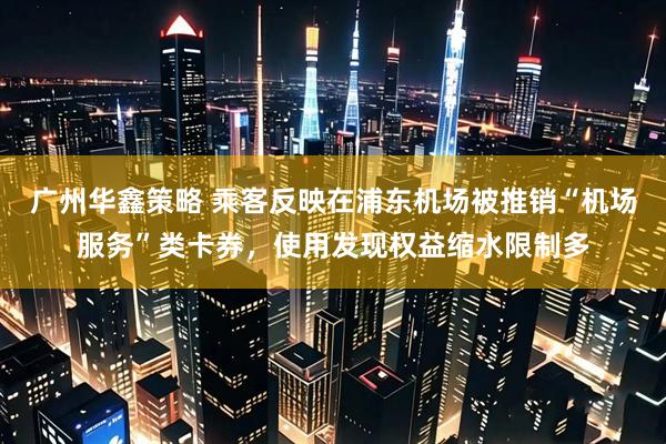 广州华鑫策略 乘客反映在浦东机场被推销“机场服务”类卡券，使用发现权益缩水限制多