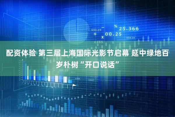配资体验 第三届上海国际光影节启幕 延中绿地百岁朴树“开口说话”