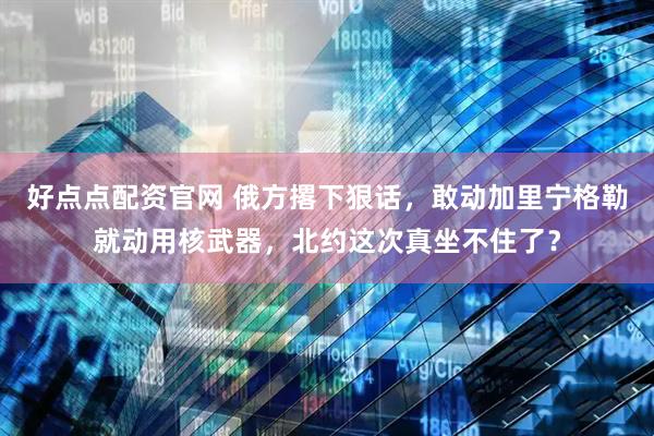 好点点配资官网 俄方撂下狠话，敢动加里宁格勒就动用核武器，北约这次真坐不住了？